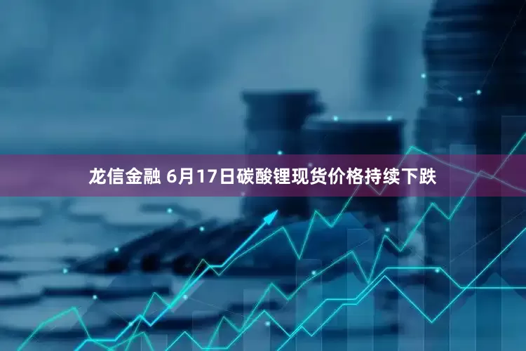 龙信金融 6月17日碳酸锂现货价格持续下跌