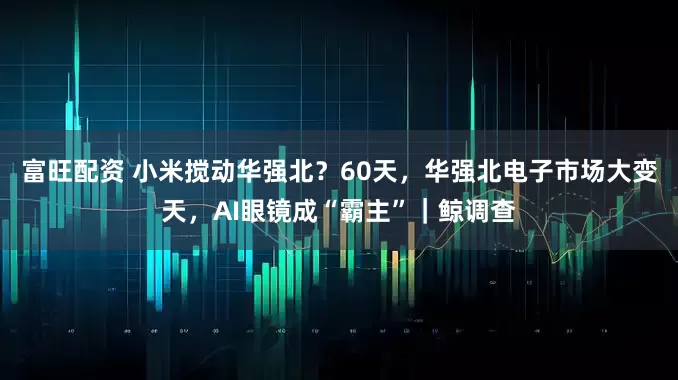 富旺配资 小米搅动华强北？60天，华强北电子市场大变天，AI眼镜成“霸主”｜鲸调查