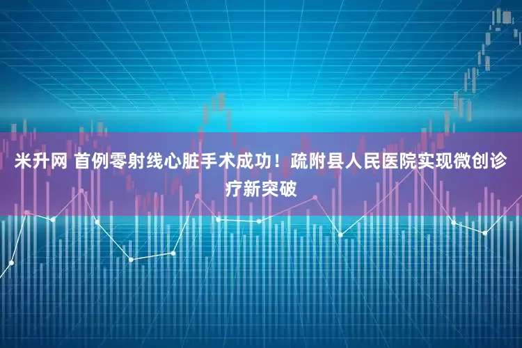 米升网 首例零射线心脏手术成功！疏附县人民医院实现微创诊疗新突破