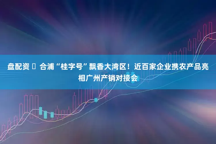 盘配资 ​合浦“桂字号”飘香大湾区！近百家企业携农产品亮相广州产销对接会