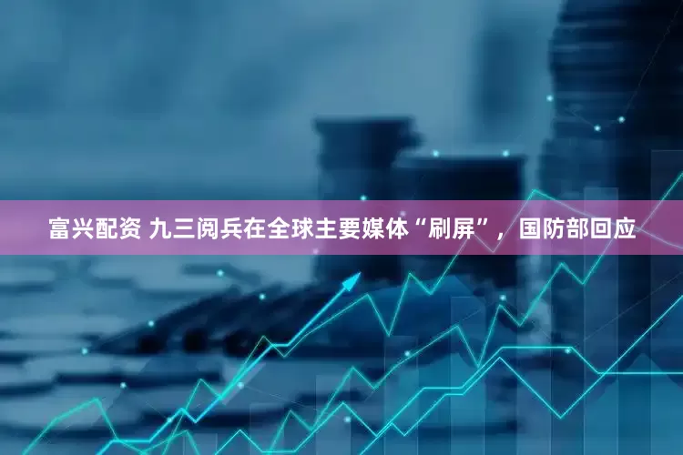 富兴配资 九三阅兵在全球主要媒体“刷屏”，国防部回应