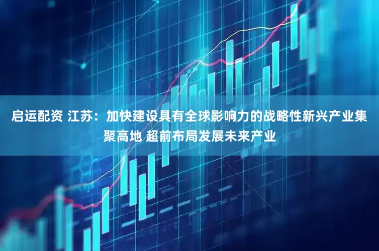 启运配资 江苏：加快建设具有全球影响力的战略性新兴产业集聚高地 超前布局发展未来产业