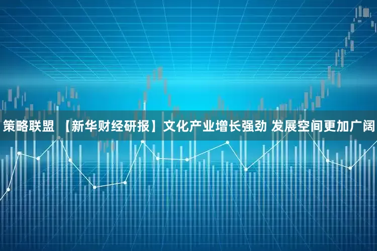 策略联盟 【新华财经研报】文化产业增长强劲 发展空间更加广阔