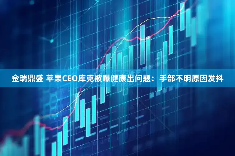 金瑞鼎盛 苹果CEO库克被曝健康出问题：手部不明原因发抖