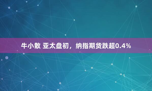 牛小散 亚太盘初，纳指期货跌超0.4%