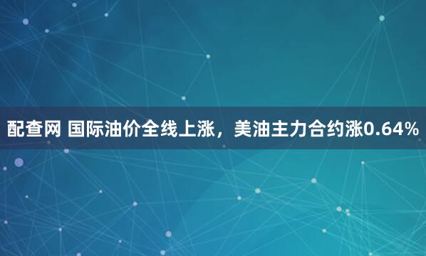 配查网 国际油价全线上涨，美油主力合约涨0.64%