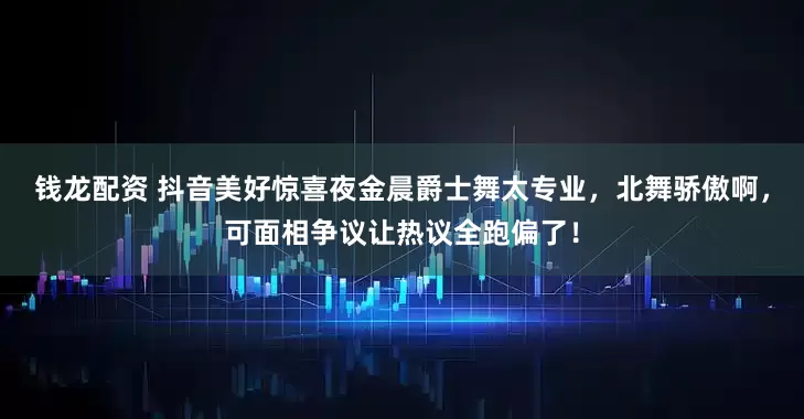 钱龙配资 抖音美好惊喜夜金晨爵士舞太专业，北舞骄傲啊，可面相争议让热议全跑偏了！