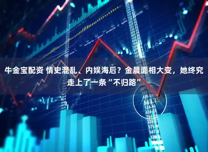 牛金宝配资 情史混乱、内娱海后？金晨面相大变，她终究走上了一条“不归路”