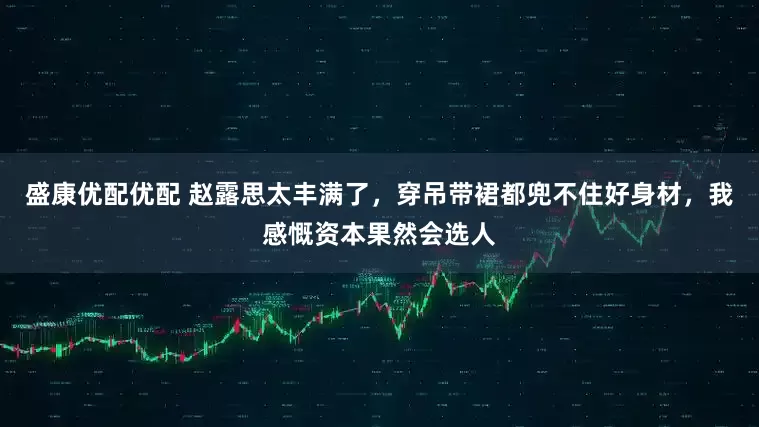 盛康优配优配 赵露思太丰满了，穿吊带裙都兜不住好身材，我感慨资本果然会选人