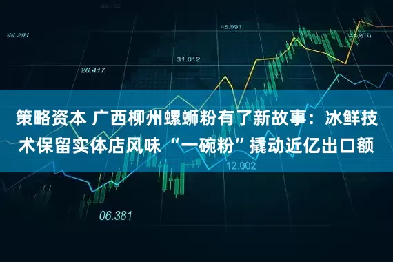策略资本 广西柳州螺蛳粉有了新故事：冰鲜技术保留实体店风味 “一碗粉”撬动近亿出口额