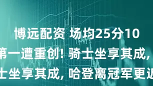 博远配资 场均25分10助, 东部第一遭重创! 骑士坐享其成, 哈登离冠军更近了